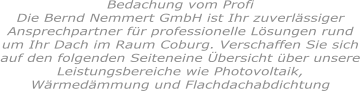 Bedachung vom ProfiDie Bernd Nemmert GmbH ist Ihr zuverlässiger Ansprechpartner für professionelle Lösungen rund um Ihr Dach im Raum Coburg. Verschaffen Sie sich auf den folgenden Seiteneine Übersicht über unsere Leistungsbereiche wie Photovoltaik, Wärmedämmung und Flachdachabdichtung